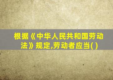 根据《中华人民共和国劳动法》规定,劳动者应当( )